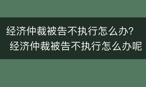 经济仲裁被告不执行怎么办？ 经济仲裁被告不执行怎么办呢