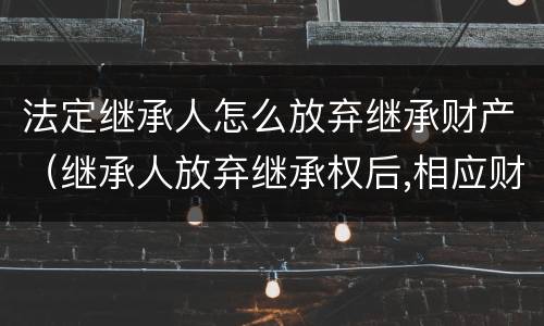 法定继承人怎么放弃继承财产（继承人放弃继承权后,相应财产如何处理）