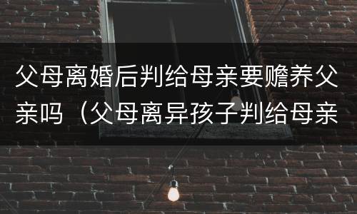 父母离婚后判给母亲要赡养父亲吗（父母离异孩子判给母亲需要赡养父亲吗）