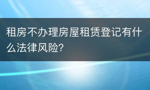 租房不办理房屋租赁登记有什么法律风险？