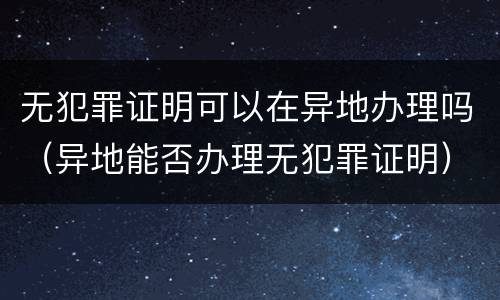 无犯罪证明可以在异地办理吗（异地能否办理无犯罪证明）