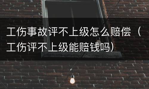 工伤事故评不上级怎么赔偿（工伤评不上级能赔钱吗）