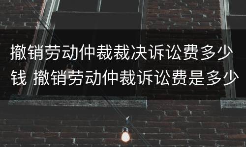 撤销劳动仲裁裁决诉讼费多少钱 撤销劳动仲裁诉讼费是多少