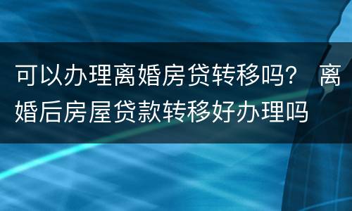 可以办理离婚房贷转移吗？ 离婚后房屋贷款转移好办理吗