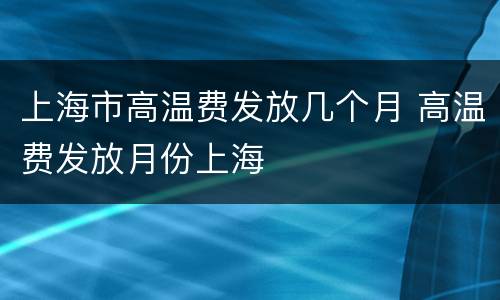 上海市高温费发放几个月 高温费发放月份上海