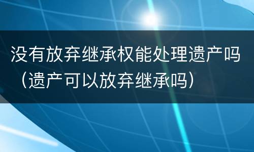 没有放弃继承权能处理遗产吗（遗产可以放弃继承吗）