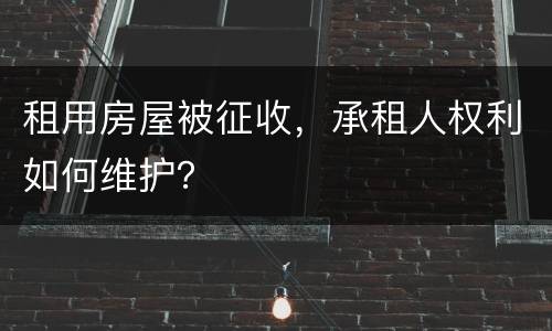 租用房屋被征收，承租人权利如何维护？