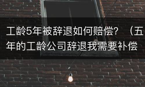 工龄5年被辞退如何赔偿？（五年的工龄公司辞退我需要补偿）