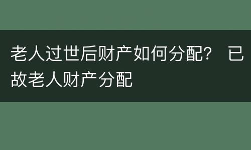 老人过世后财产如何分配？ 已故老人财产分配