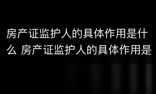 房产证监护人的具体作用是什么 房产证监护人的具体作用是什么呢