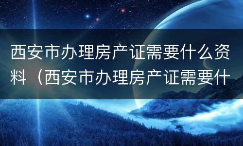 西安市办理房产证需要什么资料（西安市办理房产证需要什么资料和材料）