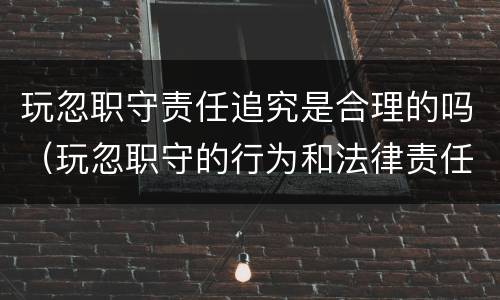 玩忽职守责任追究是合理的吗（玩忽职守的行为和法律责任）