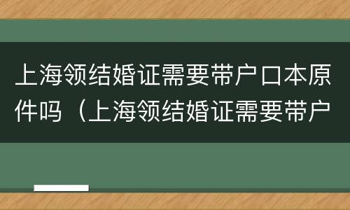 上海领结婚证需要带户口本原件吗（上海领结婚证需要带户口本原件吗现在）