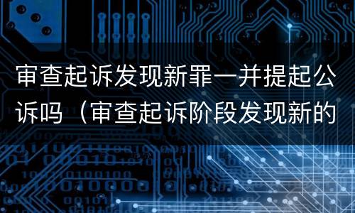 审查起诉发现新罪一并提起公诉吗（审查起诉阶段发现新的犯罪嫌疑人）