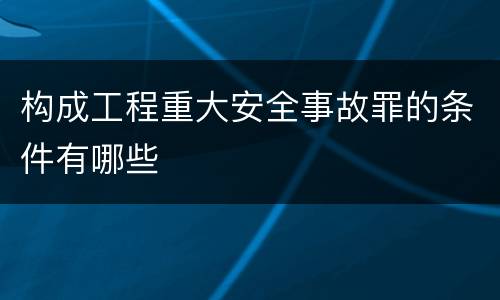 构成工程重大安全事故罪的条件有哪些