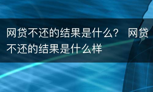 网贷不还的结果是什么？ 网贷不还的结果是什么样