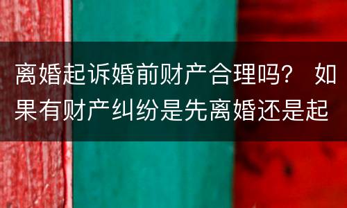 离婚起诉婚前财产合理吗？ 如果有财产纠纷是先离婚还是起诉