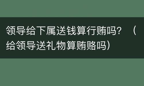 领导给下属送钱算行贿吗？（给领导送礼物算贿赂吗）