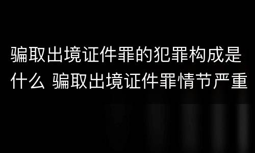 骗取出境证件罪的犯罪构成是什么 骗取出境证件罪情节严重的标准