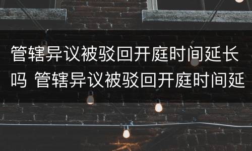 管辖异议被驳回开庭时间延长吗 管辖异议被驳回开庭时间延长吗多久