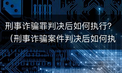 刑事诈骗罪判决后如何执行？（刑事诈骗案件判决后如何执行）