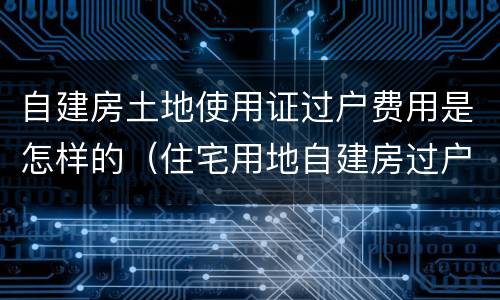 自建房土地使用证过户费用是怎样的（住宅用地自建房过户费用多少）