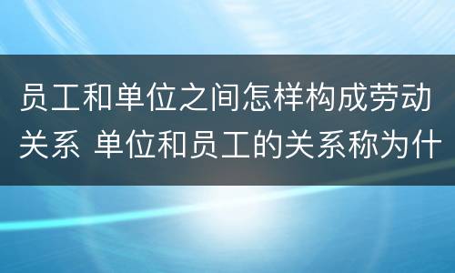 员工和单位之间怎样构成劳动关系 单位和员工的关系称为什么关系?