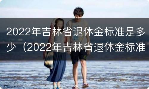 2022年吉林省退休金标准是多少（2022年吉林省退休金标准是多少呢）