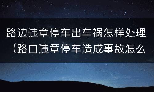 路边违章停车出车祸怎样处理（路口违章停车造成事故怎么办）