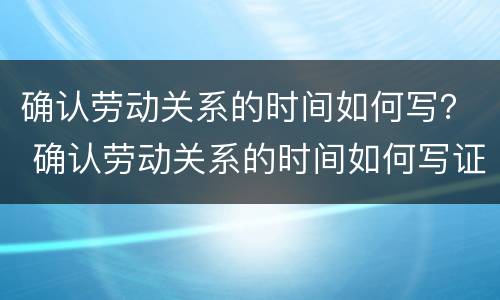 确认劳动关系的时间如何写？ 确认劳动关系的时间如何写证明