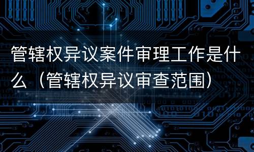 管辖权异议案件审理工作是什么（管辖权异议审查范围）