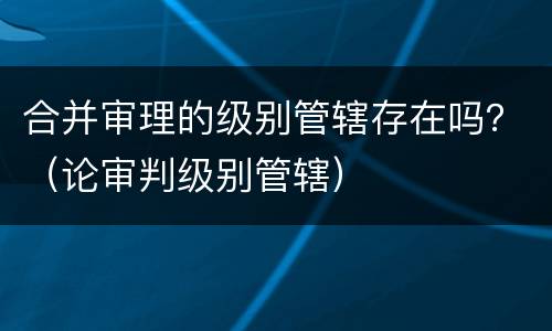 合并审理的级别管辖存在吗？（论审判级别管辖）