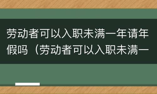 劳动者可以入职未满一年请年假吗（劳动者可以入职未满一年请年假吗）