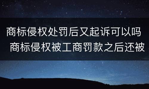 商标侵权处罚后又起诉可以吗 商标侵权被工商罚款之后还被起诉