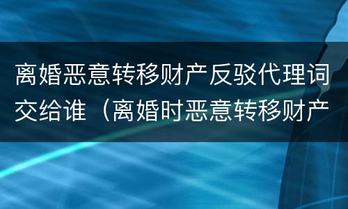 离婚恶意转移财产反驳代理词交给谁（离婚时恶意转移财产怎么处理）