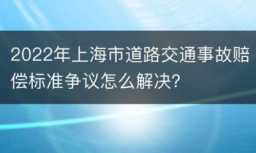 2022年上海市道路交通事故赔偿标准争议怎么解决？