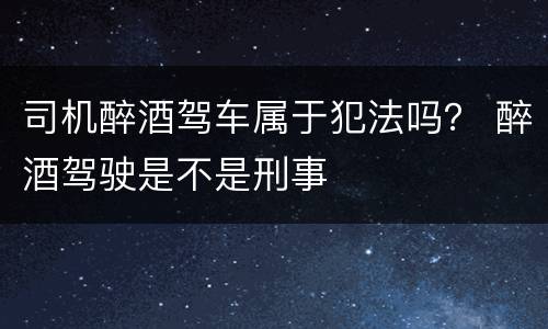 司机醉酒驾车属于犯法吗？ 醉酒驾驶是不是刑事