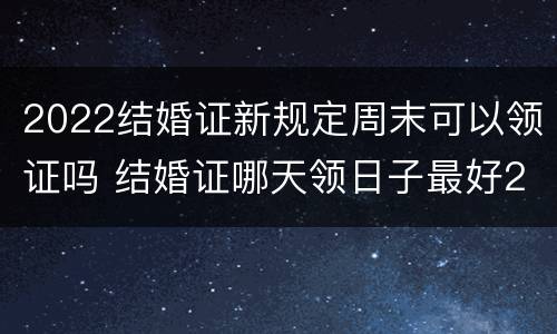 2022结婚证新规定周末可以领证吗 结婚证哪天领日子最好2022