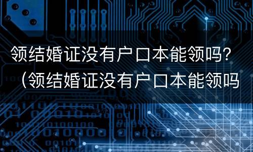 领结婚证没有户口本能领吗？（领结婚证没有户口本能领吗现在）