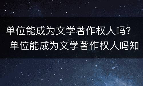 单位能成为文学著作权人吗？ 单位能成为文学著作权人吗知乎