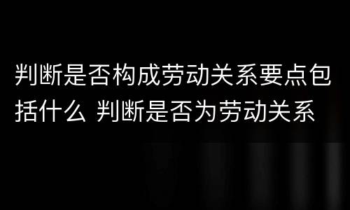 判断是否构成劳动关系要点包括什么 判断是否为劳动关系