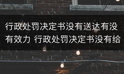 行政处罚决定书没有送达有没有效力 行政处罚决定书没有给我