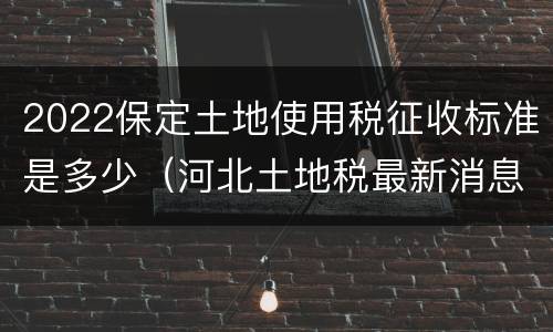 2022保定土地使用税征收标准是多少（河北土地税最新消息2021征收标准）