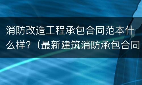 消防改造工程承包合同范本什么样?（最新建筑消防承包合同）