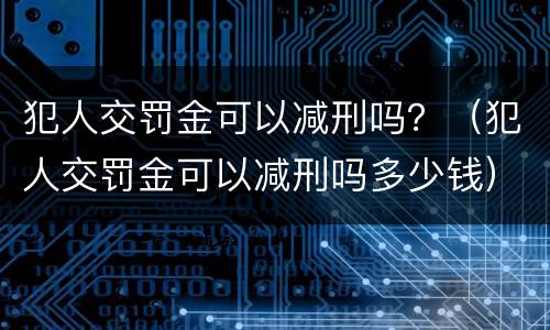 犯人交罚金可以减刑吗？（犯人交罚金可以减刑吗多少钱）