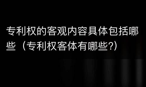 专利权的客观内容具体包括哪些（专利权客体有哪些?）