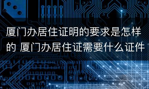 厦门办居住证明的要求是怎样的 厦门办居住证需要什么证件材料