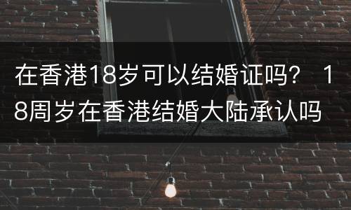 在香港18岁可以结婚证吗？ 18周岁在香港结婚大陆承认吗