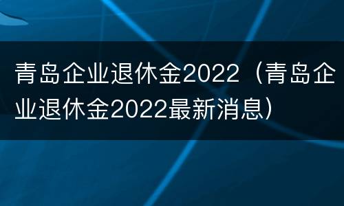 青岛企业退休金2022（青岛企业退休金2022最新消息）