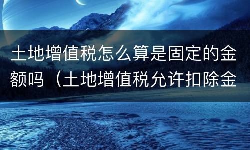 土地增值税怎么算是固定的金额吗（土地增值税允许扣除金额怎么算）